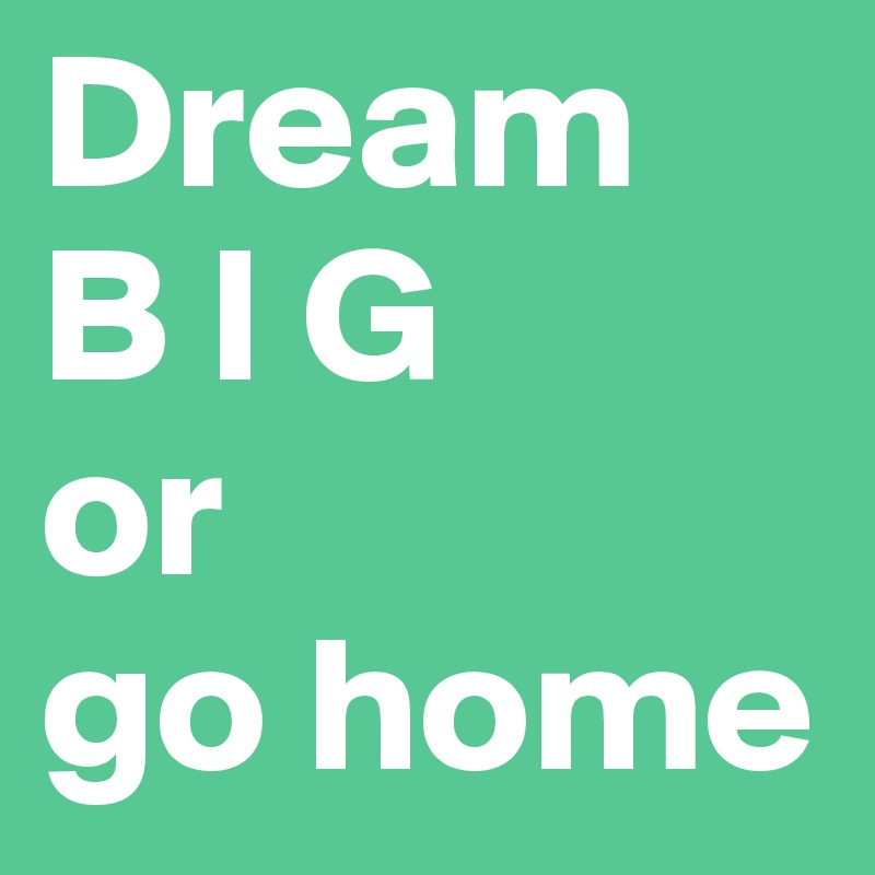 Dream 
B I G 
or
go home