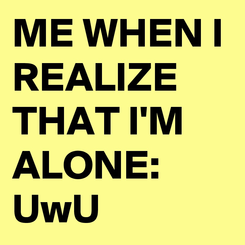 ME WHEN I REALIZE THAT I'M ALONE: UwU