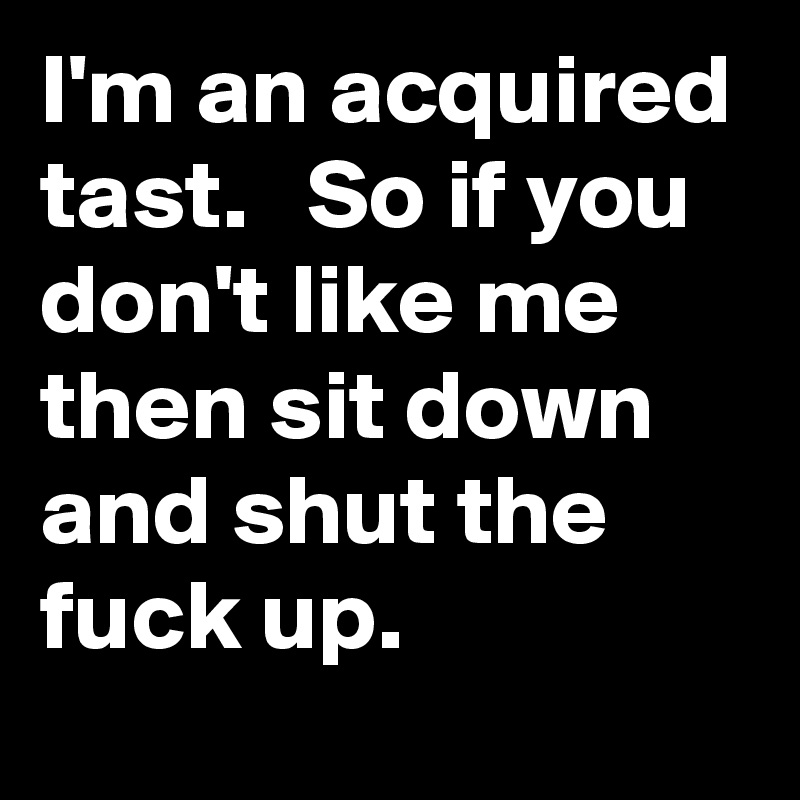 I'm an acquired tast.   So if you don't like me then sit down and shut the fuck up. 
