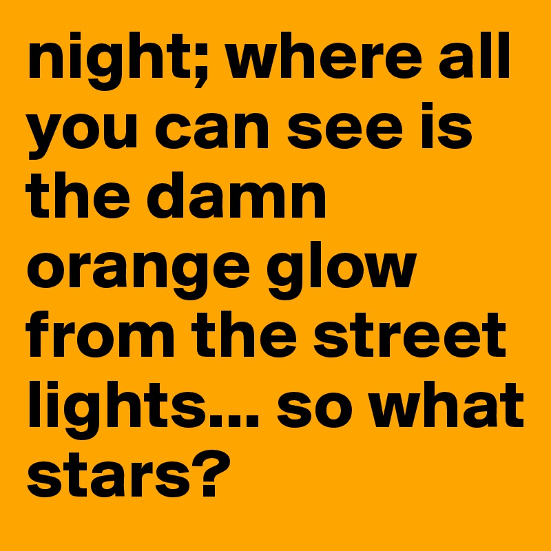 night; where all you can see is the damn orange glow from the street lights... so what stars?