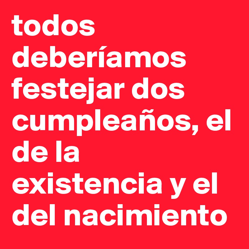 todos deberíamos festejar dos cumpleaños, el de la existencia y el del nacimiento