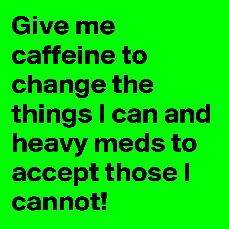 Give me caffeine to change the things I can and heavy meds to accept those I cannot!