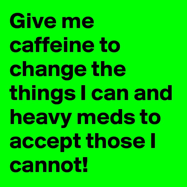 Give me caffeine to change the things I can and heavy meds to accept those I cannot!
