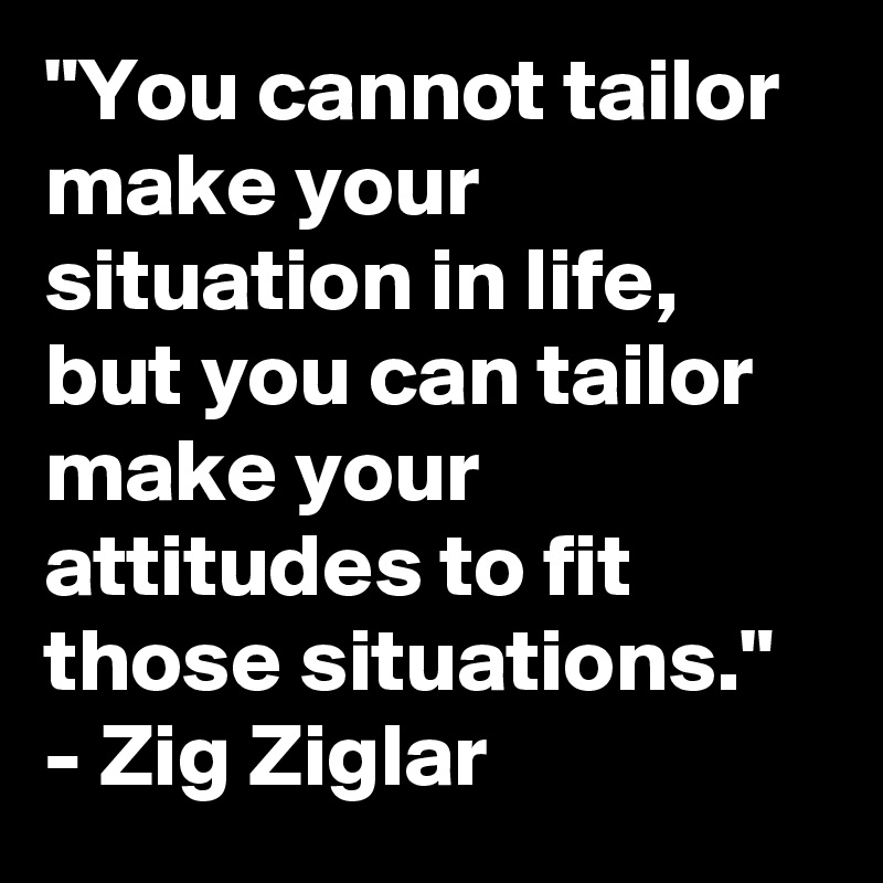 "You cannot tailor make your situation in life, but you can tailor make your attitudes to fit those situations." - Zig Ziglar