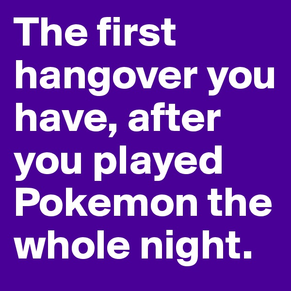 The first hangover you have, after you played Pokemon the whole night.