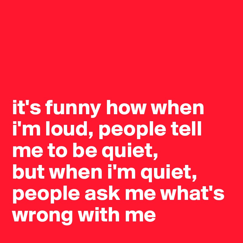 



it's funny how when i'm loud, people tell me to be quiet, 
but when i'm quiet, people ask me what's wrong with me