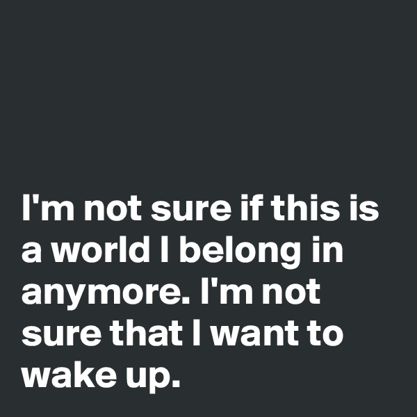 



I'm not sure if this is a world I belong in anymore. I'm not sure that I want to wake up.