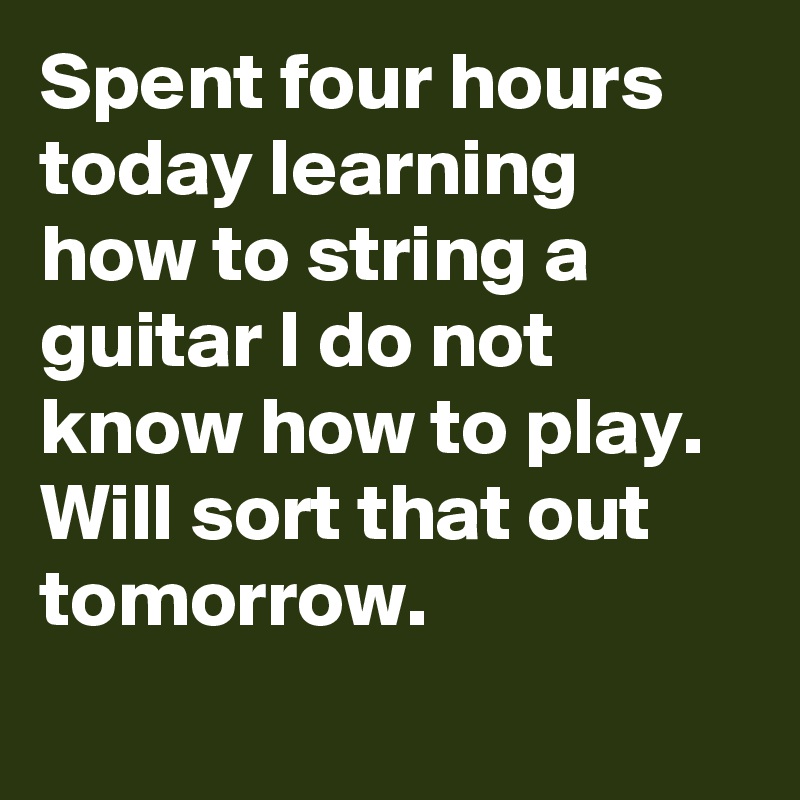 Spent four hours today learning how to string a guitar I do not know how to play. Will sort that out tomorrow.