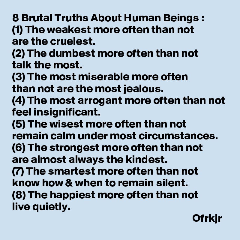 8 Brutal Truths About Human Beings :
(1) The weakest more often than not 
are the cruelest.
(2) The dumbest more often than not 
talk the most.
(3) The most miserable more often 
than not are the most jealous.
(4) The most arrogant more often than not feel insignificant.
(5) The wisest more often than not 
remain calm under most circumstances.
(6) The strongest more often than not 
are almost always the kindest. 
(7) The smartest more often than not know how & when to remain silent.
(8) The happiest more often than not 
live quietly.
                                                                                 Ofrkjr