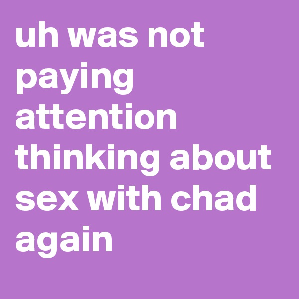 uh was not paying attention thinking about sex with chad again
