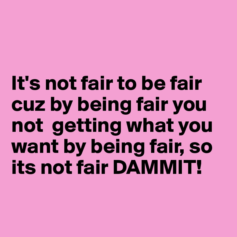 


It's not fair to be fair cuz by being fair you not  getting what you want by being fair, so its not fair DAMMIT!

