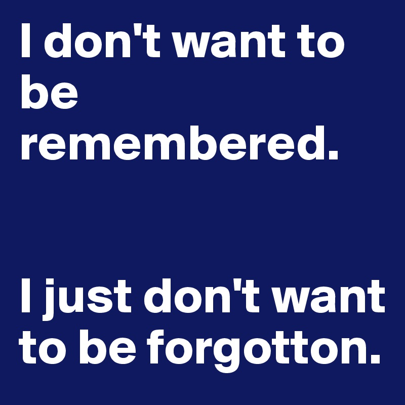 I don't want to be remembered. 


I just don't want to be forgotton.