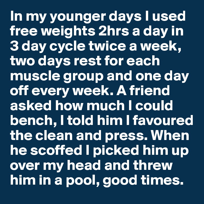 In my younger days I used free weights 2hrs a day in 3 day cycle twice a week, two days rest for each muscle group and one day off every week. A friend asked how much I could bench, I told him I favoured the clean and press. When he scoffed I picked him up over my head and threw him in a pool, good times. 