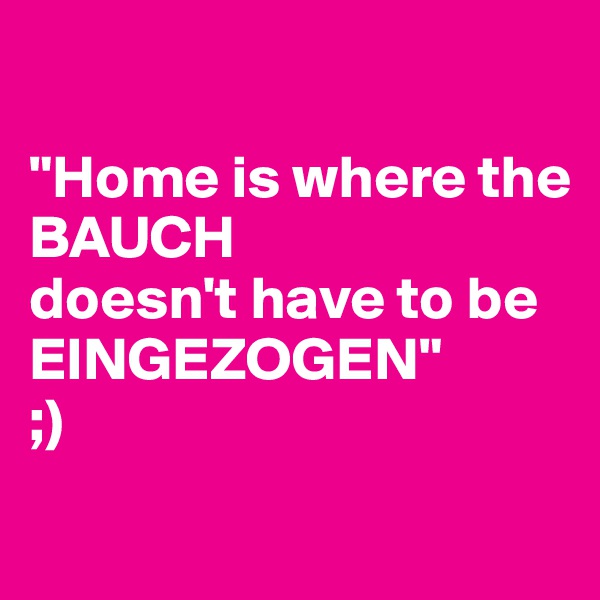 

"Home is where the
BAUCH
doesn't have to be
EINGEZOGEN"
;)
