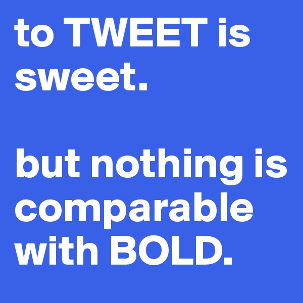 to TWEET is sweet.

but nothing is comparable with BOLD.