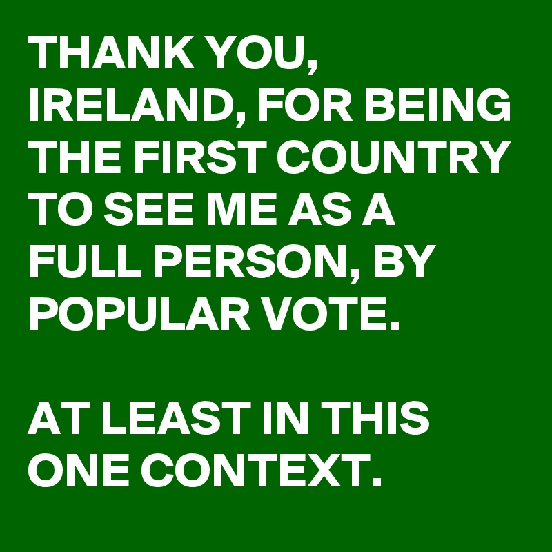 THANK YOU, IRELAND, FOR BEING THE FIRST COUNTRY TO SEE ME AS A FULL PERSON, BY POPULAR VOTE.

AT LEAST IN THIS ONE CONTEXT.