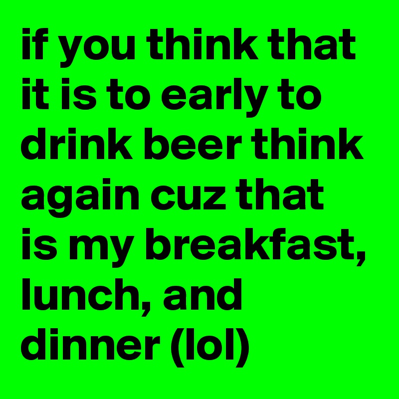 if you think that it is to early to drink beer think again cuz that is my breakfast, lunch, and dinner (lol)