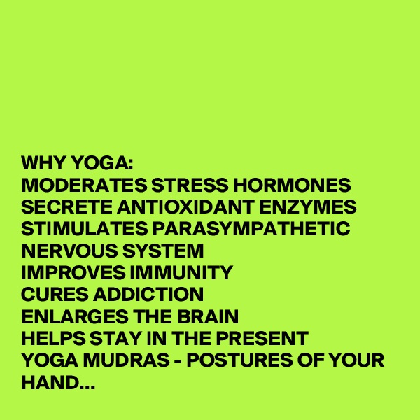 





WHY YOGA:
MODERATES STRESS HORMONES 
SECRETE ANTIOXIDANT ENZYMES
STIMULATES PARASYMPATHETIC NERVOUS SYSTEM
IMPROVES IMMUNITY
CURES ADDICTION
ENLARGES THE BRAIN
HELPS STAY IN THE PRESENT
YOGA MUDRAS - POSTURES OF YOUR HAND...