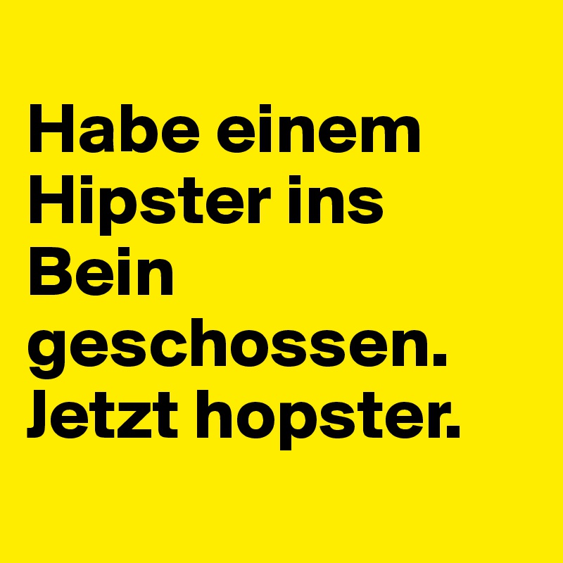 
Habe einem Hipster ins Bein geschossen. 
Jetzt hopster.
