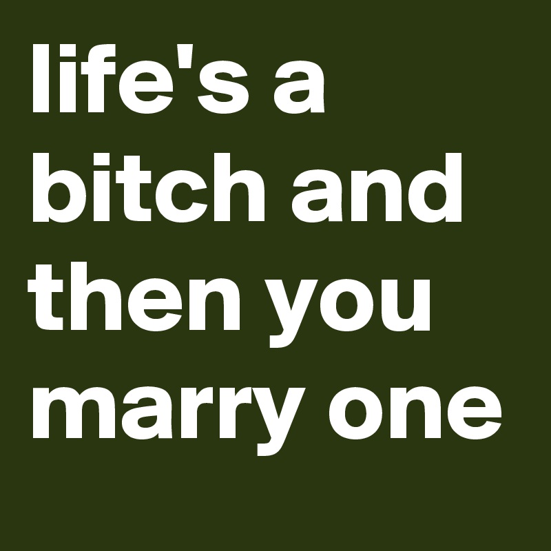 life's a bitch and then you marry one