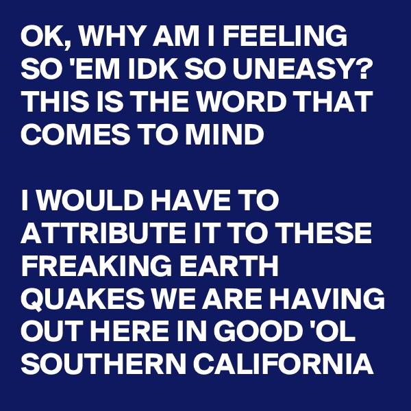 OK, WHY AM I FEELING SO 'EM IDK SO UNEASY? THIS IS THE WORD THAT COMES TO MIND 

I WOULD HAVE TO ATTRIBUTE IT TO THESE FREAKING EARTH QUAKES WE ARE HAVING OUT HERE IN GOOD 'OL SOUTHERN CALIFORNIA 