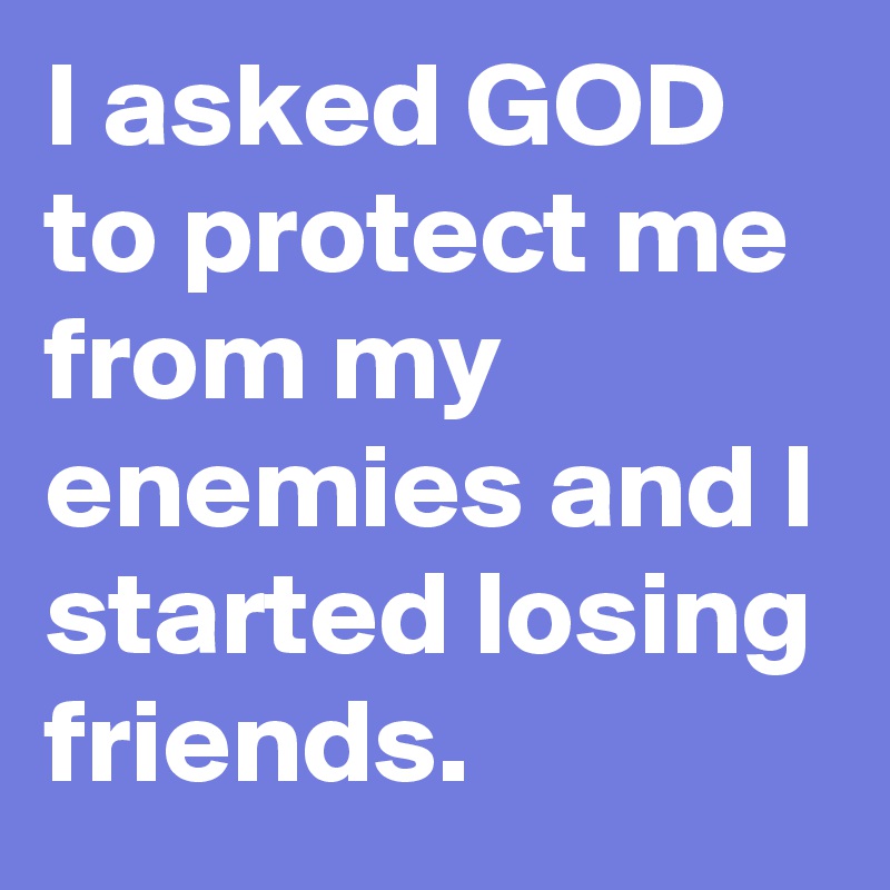 I asked GOD 
to protect me from my enemies and I started losing friends. 