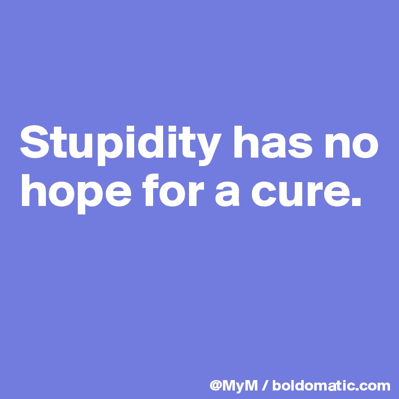 

Stupidity has no hope for a cure.



