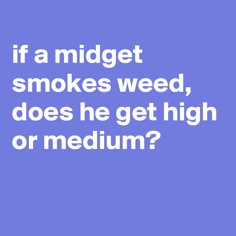 
if a midget smokes weed, does he get high or medium?

