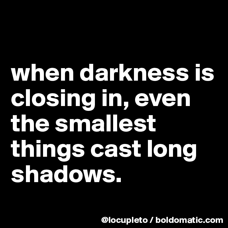 

when darkness is closing in, even the smallest things cast long shadows.

