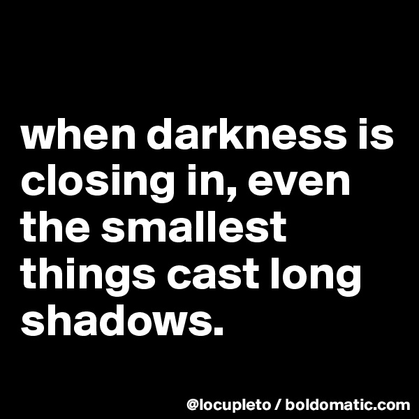 

when darkness is closing in, even the smallest things cast long shadows.
