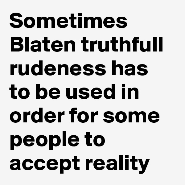 Sometimes Blaten truthfull rudeness has to be used in order for some people to accept reality 