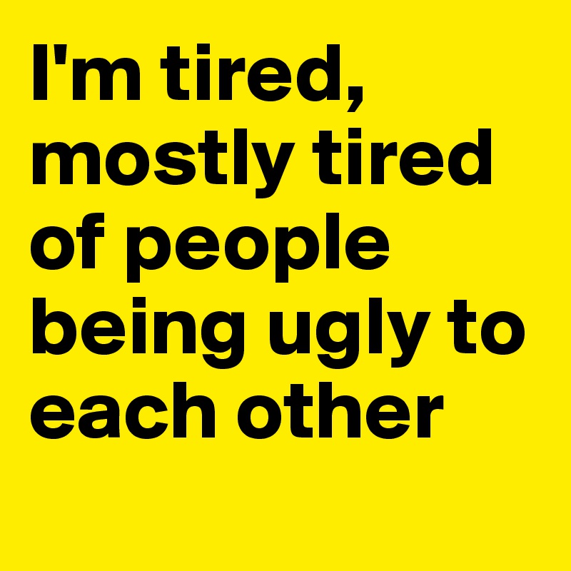 I'm tired, mostly tired of people being ugly to each other
