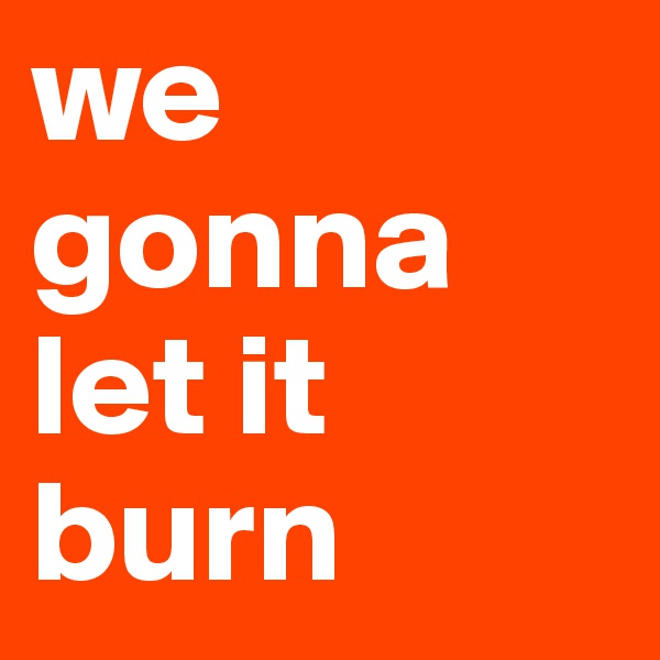we gonna let it burn