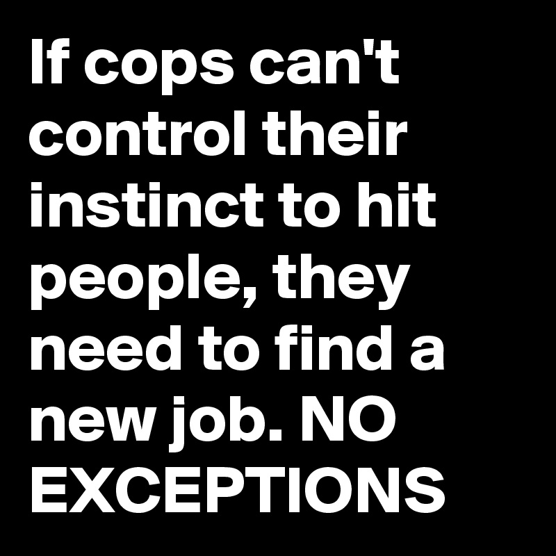 If cops can't control their instinct to hit people, they need to find a new job. NO EXCEPTIONS    