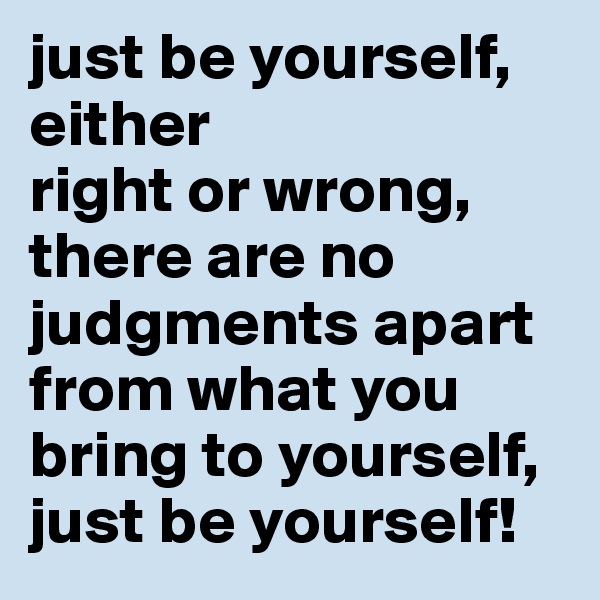 just be yourself, either 
right or wrong, 
there are no judgments apart from what you bring to yourself, just be yourself!
