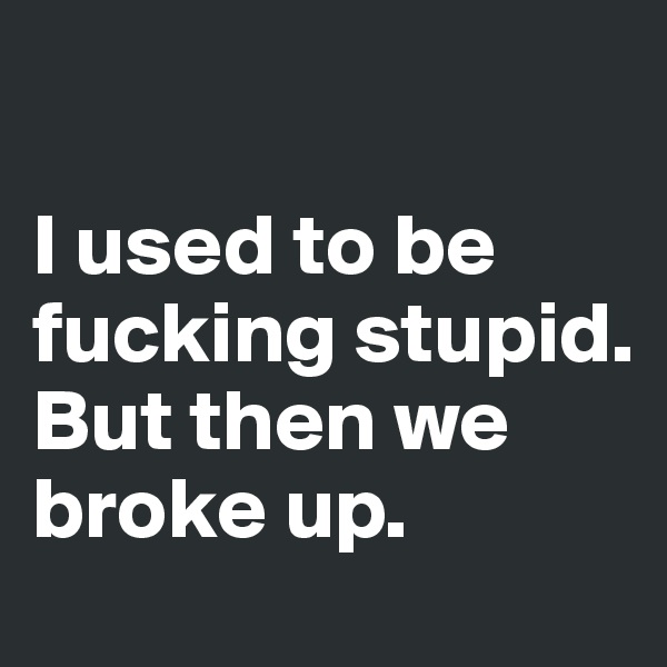 

I used to be fucking stupid. 
But then we broke up.