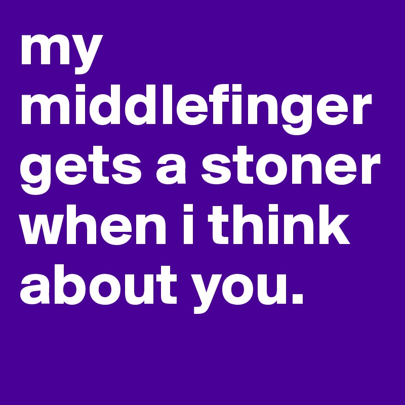 my middlefinger gets a stoner when i think about you.         
