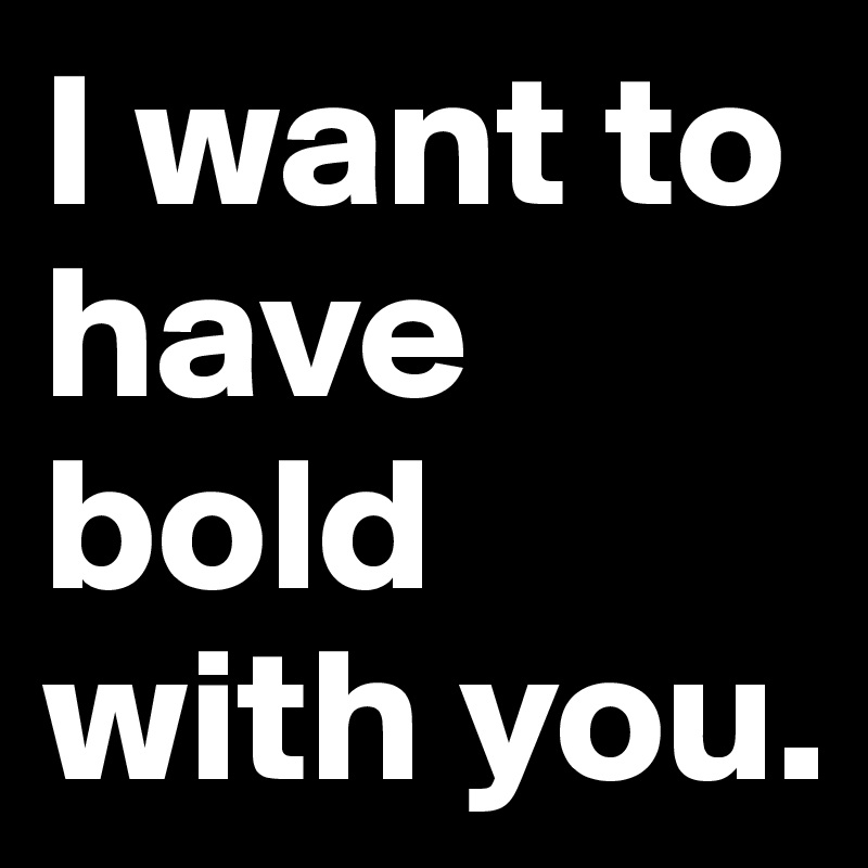 I want to have bold with you.