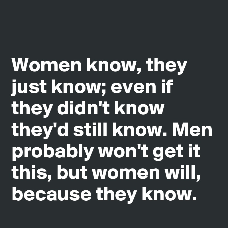 

Women know, they just know; even if they didn't know they'd still know. Men probably won't get it this, but women will, because they know.