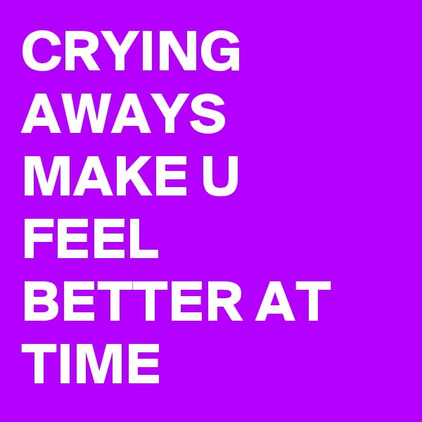 CRYING AWAYS MAKE U FEEL BETTER AT TIME