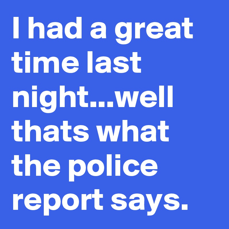 I had a great time last night...well thats what the police report says.