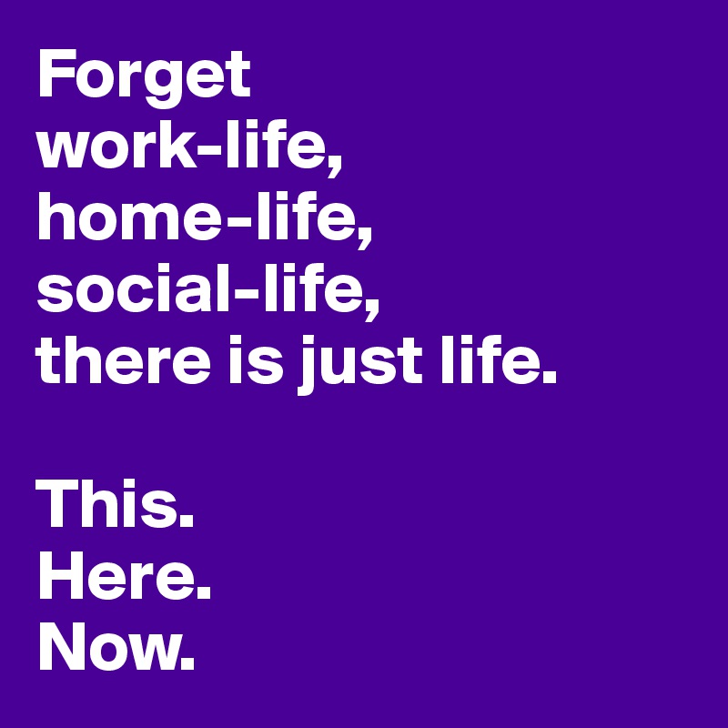 Forget
work-life,
home-life,
social-life,
there is just life.

This.
Here.
Now.