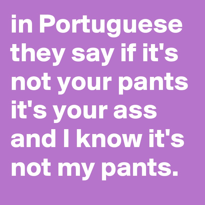 in Portuguese they say if it's not your pants it's your ass and I know it's not my pants.