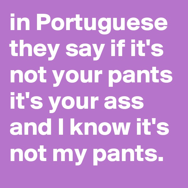 in Portuguese they say if it's not your pants it's your ass and I know it's not my pants.