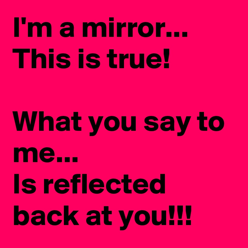 I'm a mirror...
This is true! 

What you say to me...
Is reflected back at you!!!