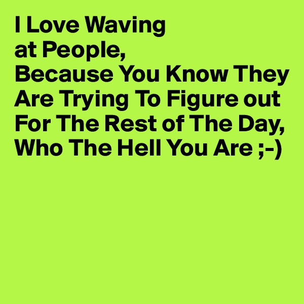 I Love Waving
at People,
Because You Know They Are Trying To Figure out For The Rest of The Day,
Who The Hell You Are ;-)



