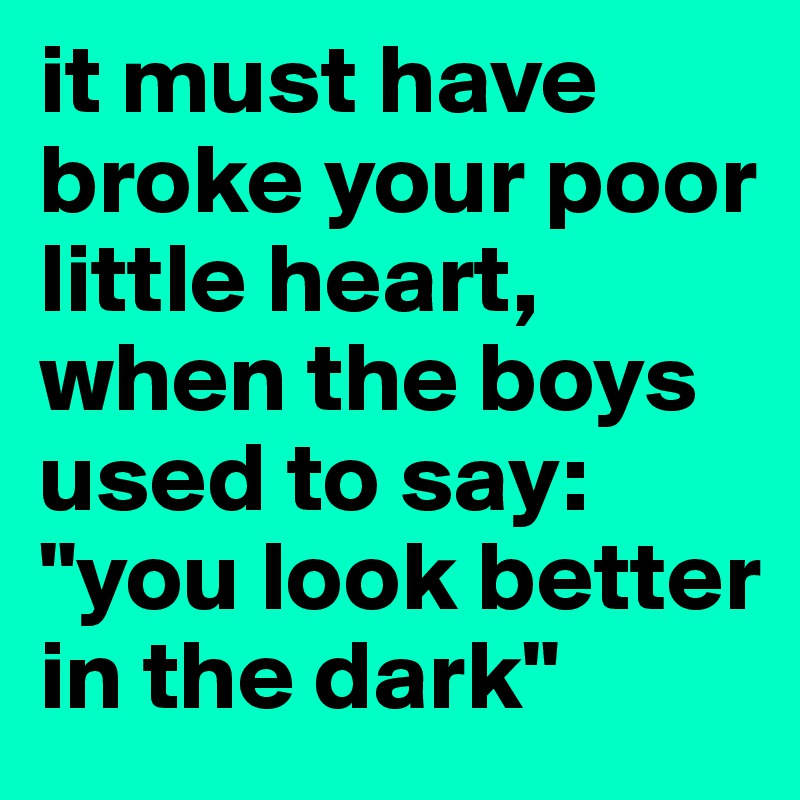 it must have broke your poor little heart, when the boys used to say: "you look better in the dark" 