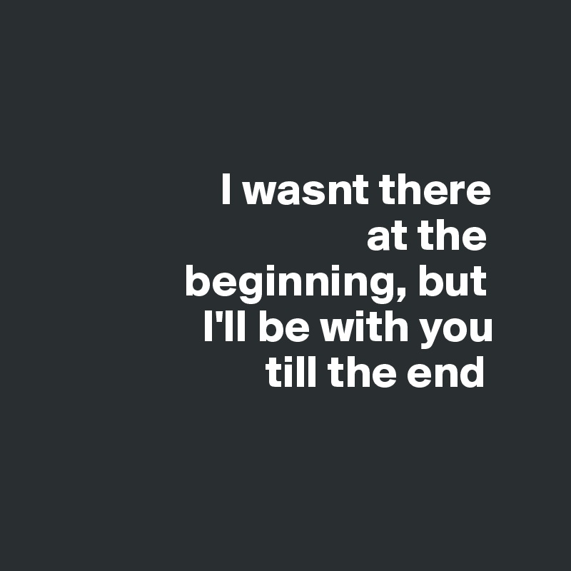 I Wasnt There At The Beginning But I Ll Be With You Till The End Post By Sourceblack On Boldomatic