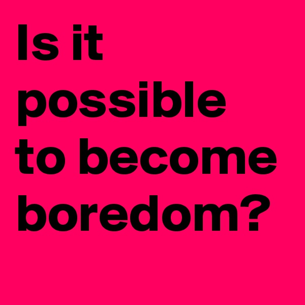 Is it possible to become boredom?