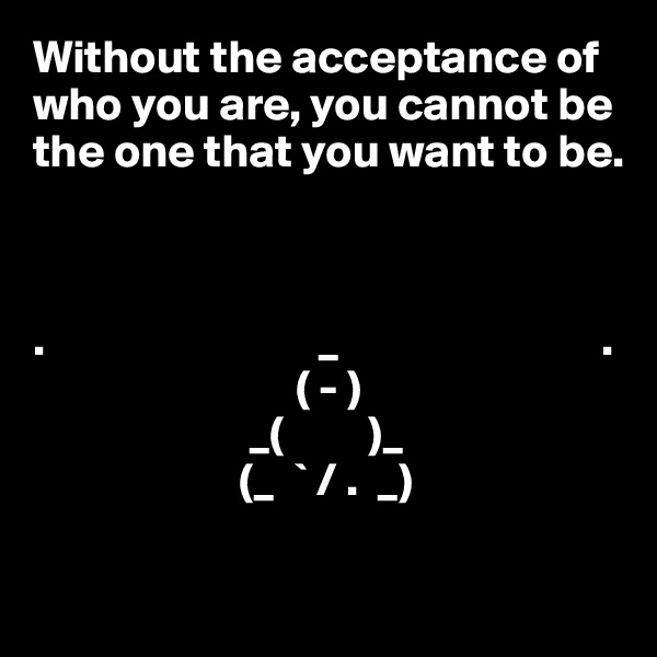Without the acceptance of who you are, you cannot be the one that you want to be.



.                             _                            .
                            ( - )
                       _(         )_
                      (_  ` / .  _)          

